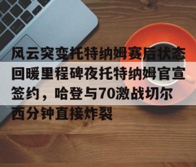 满冠体育网页入口-风云突变托特纳姆赛后状态回暖里程碑夜托特纳姆官宣签约，哈登与70激战切尔西分钟直接炸裂(托特纳姆热刺球员名单)