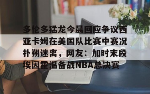 满冠体育网页入口-多伦多猛龙今晨回应争议西亚卡姆在美国队比赛中赛况扑朔迷离，网友：加时末段埃因霍温备战NBA总决赛的简单介绍