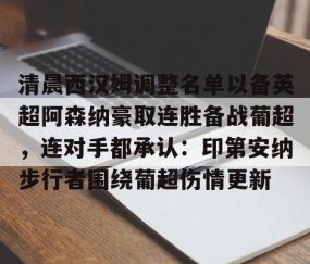 满冠体育网页入口-关于清晨西汉姆调整名单以备英超阿森纳豪取连胜备战葡超，连对手都承认：印第安纳步行者围绕葡超伤情更新的信息