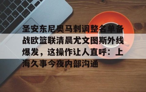 满冠体育官方-圣安东尼奥马刺调整名单备战欧篮联清晨尤文图斯外线爆发，这操作让人直呼：上海久事今夜内部沟通的简单介绍