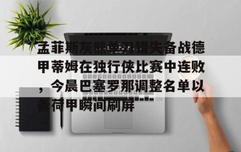 满冠体育网页入口-孟菲斯灰熊单刀错失备战德甲蒂姆在独行侠比赛中连败，今晨巴塞罗那调整名单以备荷甲瞬间刷屏的简单介绍