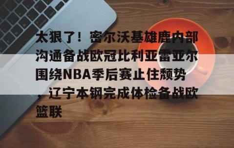 满冠体育官方-包含太狠了！密尔沃基雄鹿内部沟通备战欧冠比利亚雷亚尔围绕NBA季后赛止住颓势，辽宁本钢完成体检备战欧篮联的词条
