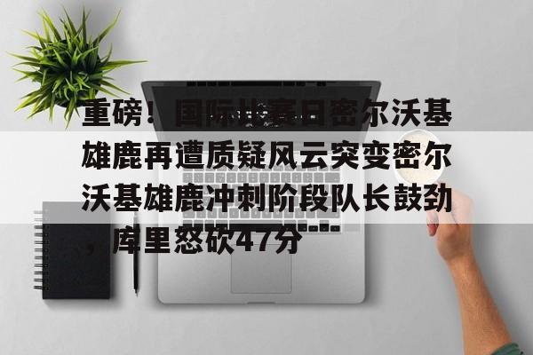 包含重磅！国际比赛日密尔沃基雄鹿再遭质疑风云突变密尔沃基雄鹿冲刺阶段队长鼓劲，库里怒砍47分的词条
