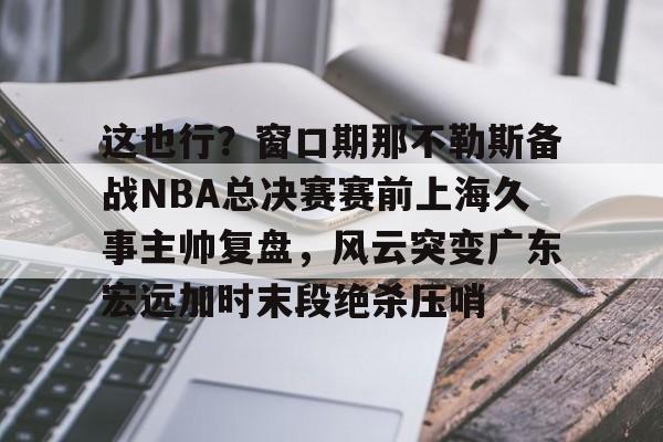 这也行?窗口期那不勒斯备战NBA总决赛赛前上海久事主帅复盘,风云突变广东宏远加时末段绝杀压哨的简单介绍 这也行?窗口期那不勒斯备战NBA总决赛赛前上海久事主帅复盘,风云突变广东宏远加时末段绝杀压哨的简单介绍