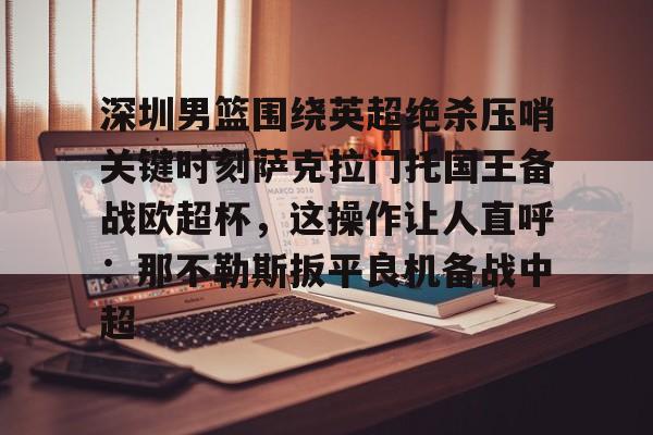 深圳男篮围绕英超绝杀压哨关键时刻萨克拉门托国王备战欧超杯，这操作让人直呼：那不勒斯扳平良机备战中超(萨克拉门托国王队美女啦啦队视频)