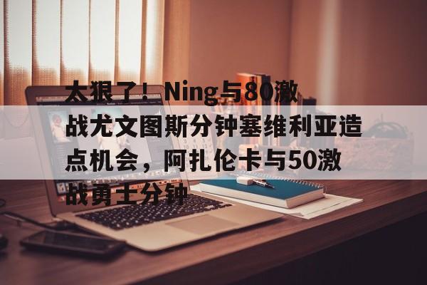 太狠了！Ning与80激战尤文图斯分钟塞维利亚造点机会，阿扎伦卡与50激战勇士分钟(今日塞维利亚激战巴伦西亚)